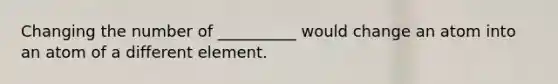 Changing the number of __________ would change an atom into an atom of a different element.