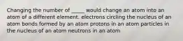 Changing the number of _____ would change an atom into an atom of a different element. electrons circling the nucleus of an atom bonds formed by an atom protons in an atom particles in the nucleus of an atom neutrons in an atom