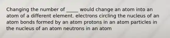 Changing the number of _____ would change an atom into an atom of a different element. electrons circling the nucleus of an atom bonds formed by an atom protons in an atom particles in the nucleus of an atom neutrons in an atom