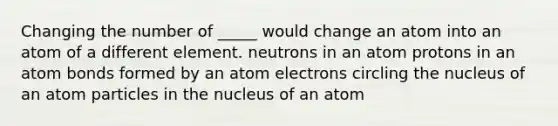 Changing the number of _____ would change an atom into an atom of a different element. neutrons in an atom protons in an atom bonds formed by an atom electrons circling the nucleus of an atom particles in the nucleus of an atom