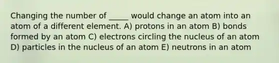 Changing the number of _____ would change an atom into an atom of a different element. A) protons in an atom B) bonds formed by an atom C) electrons circling the nucleus of an atom D) particles in the nucleus of an atom E) neutrons in an atom