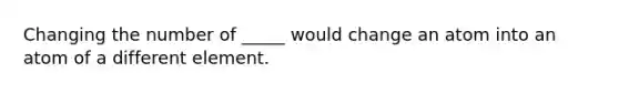 Changing the number of _____ would change an atom into an atom of a different element.