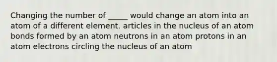 Changing the number of _____ would change an atom into an atom of a different element. articles in the nucleus of an atom bonds formed by an atom neutrons in an atom protons in an atom electrons circling the nucleus of an atom