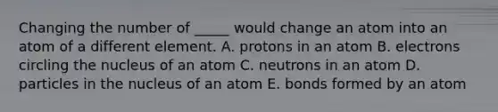 Changing the number of _____ would change an atom into an atom of a different element. A. protons in an atom B. electrons circling the nucleus of an atom C. neutrons in an atom D. particles in the nucleus of an atom E. bonds formed by an atom