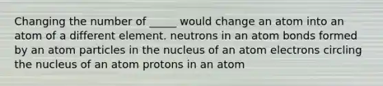 Changing the number of _____ would change an atom into an atom of a different element. neutrons in an atom bonds formed by an atom particles in the nucleus of an atom electrons circling the nucleus of an atom protons in an atom