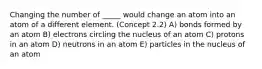 Changing the number of _____ would change an atom into an atom of a different element. (Concept 2.2) A) bonds formed by an atom B) electrons circling the nucleus of an atom C) protons in an atom D) neutrons in an atom E) particles in the nucleus of an atom