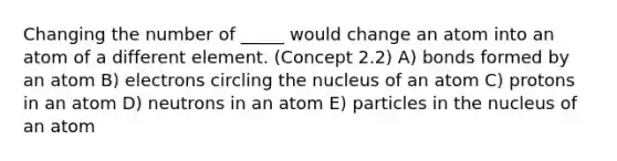 Changing the number of _____ would change an atom into an atom of a different element. (Concept 2.2) A) bonds formed by an atom B) electrons circling the nucleus of an atom C) protons in an atom D) neutrons in an atom E) particles in the nucleus of an atom