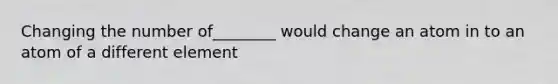 Changing the number of________ would change an atom in to an atom of a different element