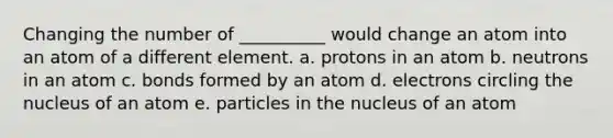 Changing the number of __________ would change an atom into an atom of a different element. a. protons in an atom b. neutrons in an atom c. bonds formed by an atom d. electrons circling the nucleus of an atom e. particles in the nucleus of an atom