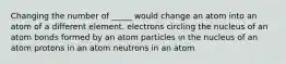 Changing the number of _____ would change an atom into an atom of a different element. electrons circling the nucleus of an atom bonds formed by an atom particles in the nucleus of an atom protons in an atom neutrons in an atom