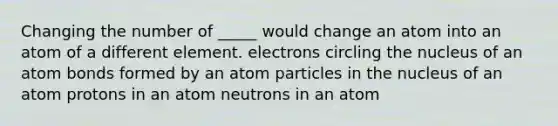 Changing the number of _____ would change an atom into an atom of a different element. electrons circling the nucleus of an atom bonds formed by an atom particles in the nucleus of an atom protons in an atom neutrons in an atom