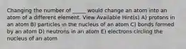 Changing the number of _____ would change an atom into an atom of a different element. View Available Hint(s) A) protons in an atom B) particles in the nucleus of an atom C) bonds formed by an atom D) neutrons in an atom E) electrons circling the nucleus of an atom