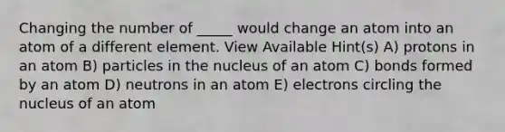 Changing the number of _____ would change an atom into an atom of a different element. View Available Hint(s) A) protons in an atom B) particles in the nucleus of an atom C) bonds formed by an atom D) neutrons in an atom E) electrons circling the nucleus of an atom