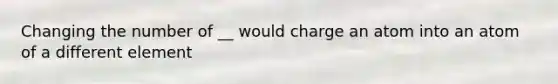 Changing the number of __ would charge an atom into an atom of a different element