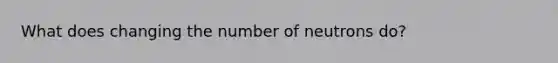 What does changing the number of neutrons do?