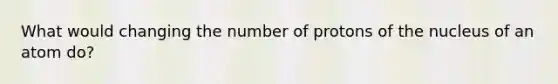 What would changing the number of protons of the nucleus of an atom do?