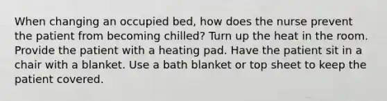 When changing an occupied bed, how does the nurse prevent the patient from becoming chilled? Turn up the heat in the room. Provide the patient with a heating pad. Have the patient sit in a chair with a blanket. Use a bath blanket or top sheet to keep the patient covered.