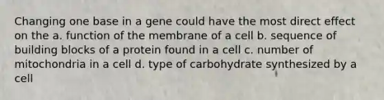 Changing one base in a gene could have the most direct effect on the a. function of the membrane of a cell b. sequence of building blocks of a protein found in a cell c. number of mitochondria in a cell d. type of carbohydrate synthesized by a cell