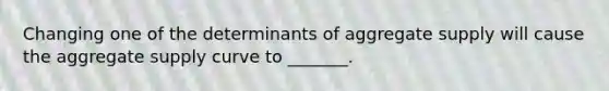 Changing one of the determinants of aggregate supply will cause the aggregate supply curve to _______.