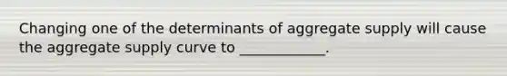 Changing one of the determinants of aggregate supply will cause the aggregate supply curve to ____________.