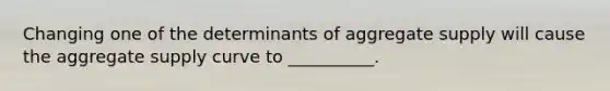 Changing one of the determinants of aggregate supply will cause the aggregate supply curve to __________.