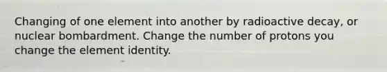 Changing of one element into another by radioactive decay, or nuclear bombardment. Change the number of protons you change the element identity.