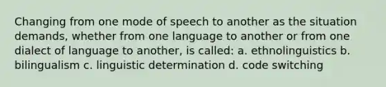 Changing from one mode of speech to another as the situation demands, whether from one language to another or from one dialect of language to another, is called: a. ethnolinguistics b. bilingualism c. linguistic determination d. code switching