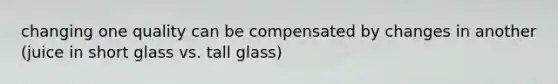 changing one quality can be compensated by changes in another (juice in short glass vs. tall glass)