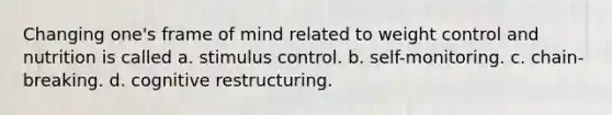 Changing one's frame of mind related to weight control and nutrition is called a. stimulus control. b. self-monitoring. c. chain-breaking. d. cognitive restructuring.