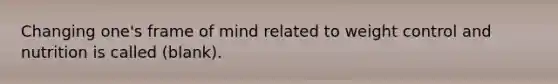 Changing one's frame of mind related to weight control and nutrition is called (blank).