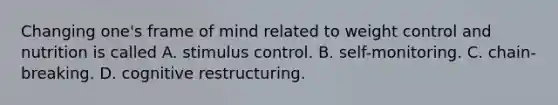 Changing one's frame of mind related to weight control and nutrition is called A. stimulus control. B. self-monitoring. C. chain-breaking. D. cognitive restructuring.