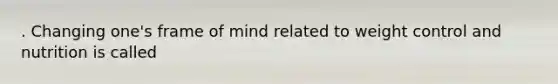 . Changing one's frame of mind related to weight control and nutrition is called