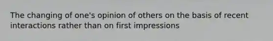 The changing of one's opinion of others on the basis of recent interactions rather than on first impressions