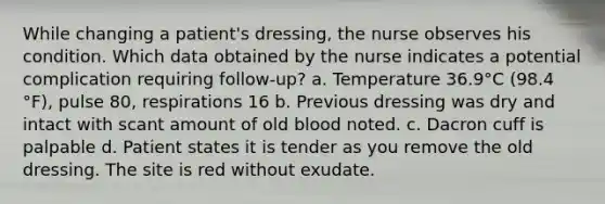 While changing a patient's dressing, the nurse observes his condition. Which data obtained by the nurse indicates a potential complication requiring follow-up? a. Temperature 36.9°C (98.4 °F), pulse 80, respirations 16 b. Previous dressing was dry and intact with scant amount of old blood noted. c. Dacron cuff is palpable d. Patient states it is tender as you remove the old dressing. The site is red without exudate.