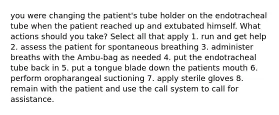 you were changing the patient's tube holder on the endotracheal tube when the patient reached up and extubated himself. What actions should you take? Select all that apply 1. run and get help 2. assess the patient for spontaneous breathing 3. administer breaths with the Ambu-bag as needed 4. put the endotracheal tube back in 5. put a tongue blade down the patients mouth 6. perform oropharangeal suctioning 7. apply sterile gloves 8. remain with the patient and use the call system to call for assistance.