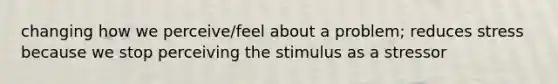 changing how we perceive/feel about a problem; reduces stress because we stop perceiving the stimulus as a stressor