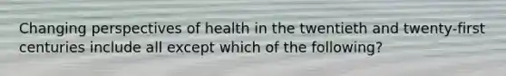 Changing perspectives of health in the twentieth and twenty-first centuries include all except which of the following?