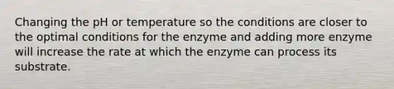 Changing the pH or temperature so the conditions are closer to the optimal conditions for the enzyme and adding more enzyme will increase the rate at which the enzyme can process its substrate.