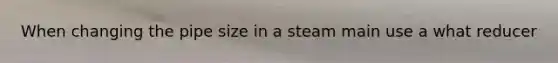 When changing the pipe size in a steam main use a what reducer