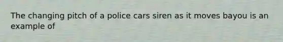 The changing pitch of a police cars siren as it moves bayou is an example of