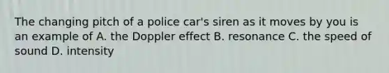 The changing pitch of a police car's siren as it moves by you is an example of A. the Doppler effect B. resonance C. the speed of sound D. intensity