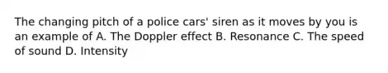 The changing pitch of a police cars' siren as it moves by you is an example of A. The Doppler effect B. Resonance C. The speed of sound D. Intensity