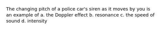 The changing pitch of a police car's siren as it moves by you is an example of a. the Doppler effect b. resonance c. the speed of sound d. intensity