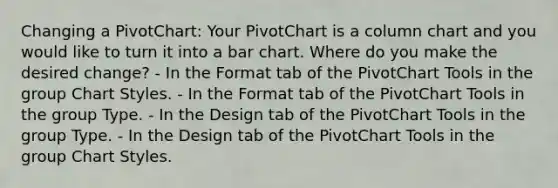 Changing a PivotChart: Your PivotChart is a column chart and you would like to turn it into a bar chart. Where do you make the desired change? - In the Format tab of the PivotChart Tools in the group Chart Styles. - In the Format tab of the PivotChart Tools in the group Type. - In the Design tab of the PivotChart Tools in the group Type. - In the Design tab of the PivotChart Tools in the group Chart Styles.