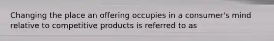 Changing the place an offering occupies in a consumer's mind relative to competitive products is referred to as