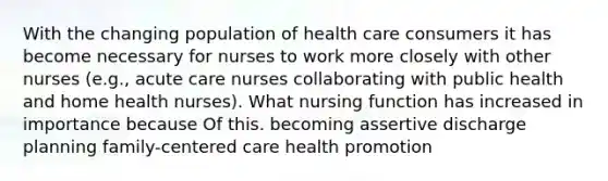 With the changing population of health care consumers it has become necessary for nurses to work more closely with other nurses (e.g., acute care nurses collaborating with public health and home health nurses). What nursing function has increased in importance because Of this. becoming assertive discharge planning family-centered care health promotion