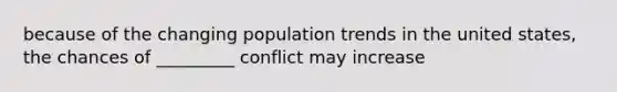 because of the changing population trends in the united states, the chances of _________ conflict may increase