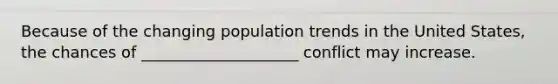 Because of the changing population trends in the United States, the chances of ____________________ conflict may increase.