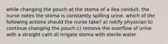 while changing the pouch at the stoma of a ilea conduit, the nurse notes the stoma is constantly spilling urine. which of the following actions should the nurse take? a) notify physician b) continue changing the pouch c) remove the overflow of urine with a straight cath d) irrigate stoma with sterile water