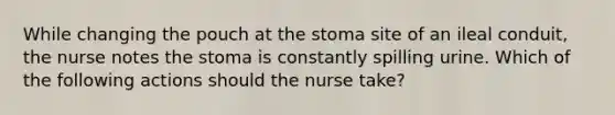 While changing the pouch at the stoma site of an ileal conduit, the nurse notes the stoma is constantly spilling urine. Which of the following actions should the nurse take?